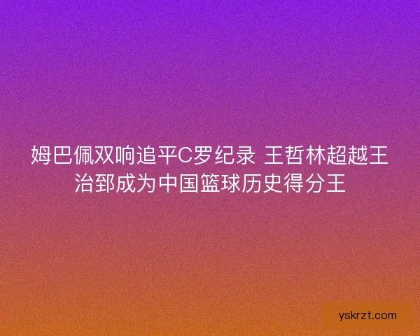姆巴佩双响追平C罗纪录 王哲林超越王治郅成为中国篮球历史得分王