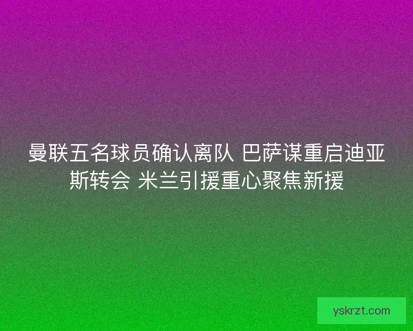 曼联五名球员确认离队 巴萨谋重启迪亚斯转会 米兰引援重心聚焦新援