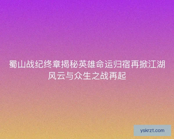 蜀山战纪终章揭秘英雄命运归宿再掀江湖风云与众生之战再起