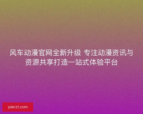 风车动漫官网全新升级 专注动漫资讯与资源共享打造一站式体验平台
