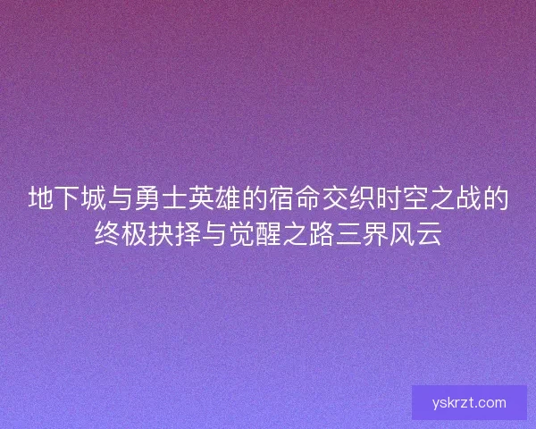 地下城与勇士英雄的宿命交织时空之战的终极抉择与觉醒之路三界风云 地下城与勇士英雄的宿命交织时空之战的终极抉择与觉醒之路三界风云