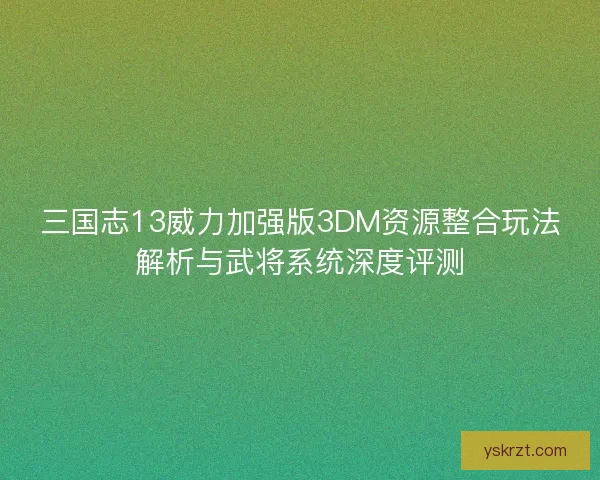 三国志13威力加强版3DM资源整合玩法解析与武将系统深度评测