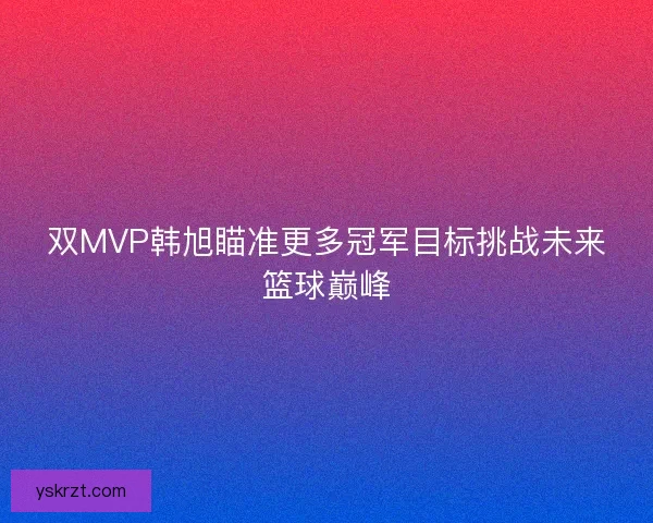 双MVP韩旭瞄准更多冠军目标挑战未来篮球巅峰