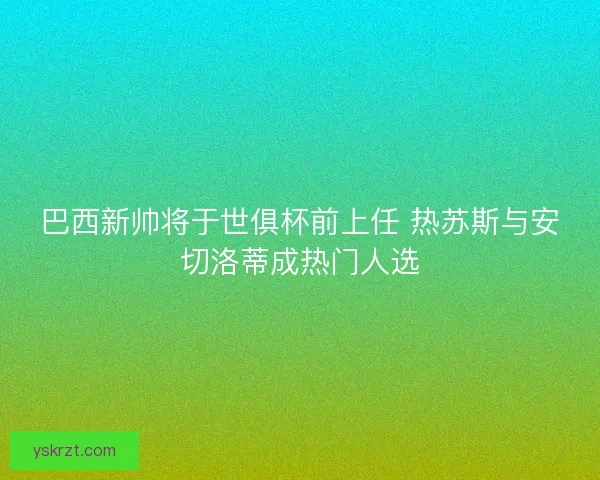 巴西新帅将于世俱杯前上任 热苏斯与安切洛蒂成热门人选