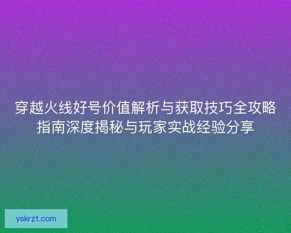 穿越火线好号价值解析与获取技巧全攻略指南深度揭秘与玩家实战经验分享 穿越火线好号价值解析与获取技巧全攻略指南深度揭秘与玩家实战经验分享