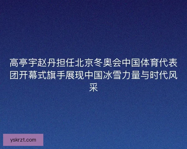 高亭宇赵丹担任北京冬奥会中国体育代表团开幕式旗手展现中国冰雪力量与时代风采