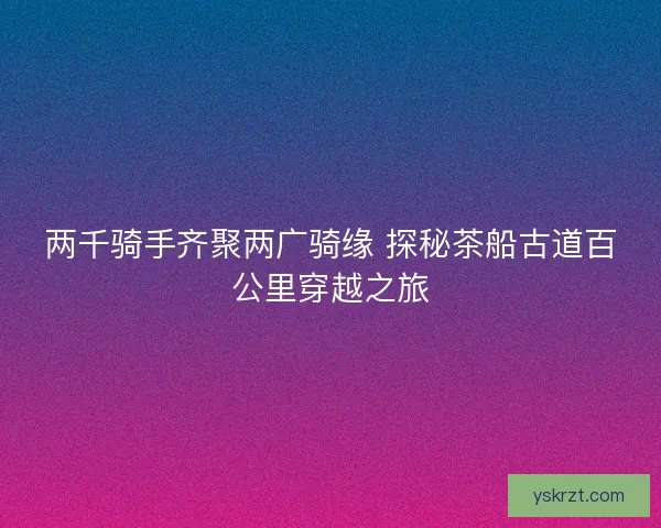 两千骑手齐聚两广骑缘 探秘茶船古道百公里穿越之旅