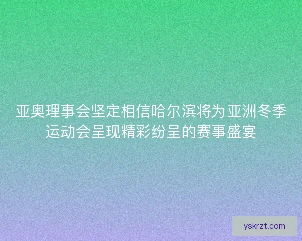 亚奥理事会坚定相信哈尔滨将为亚洲冬季运动会呈现精彩纷呈的赛事盛宴