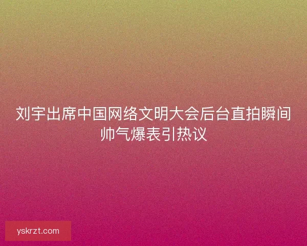 刘宇出席中国网络文明大会后台直拍瞬间帅气爆表引热议