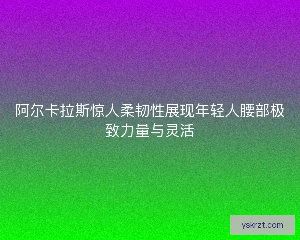阿尔卡拉斯惊人柔韧性展现年轻人腰部极致力量与灵活 阿尔卡拉斯惊人柔韧性展现年轻人腰部极致力量与灵活