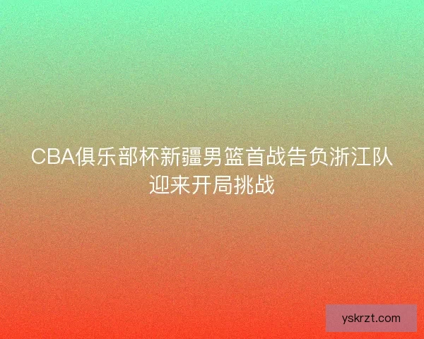 CBA俱乐部杯新疆男篮首战告负浙江队迎来开局挑战 CBA俱乐部杯新疆男篮首战告负浙江队迎来开局挑战