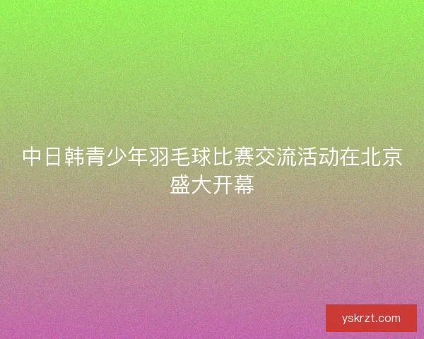 中日韩青少年羽毛球比赛交流活动在北京盛大开幕 中日韩青少年羽毛球比赛交流活动在北京盛大开幕