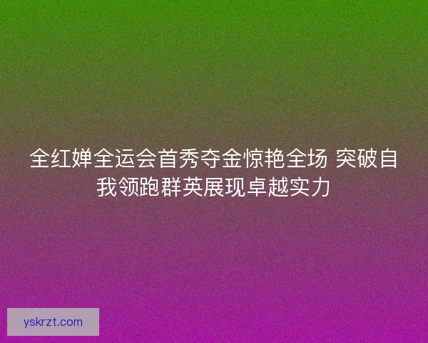 全红婵全运会首秀夺金惊艳全场 突破自我领跑群英展现卓越实力