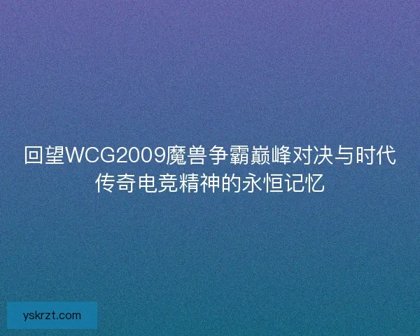 回望WCG2009魔兽争霸巅峰对决与时代传奇电竞精神的永恒记忆
