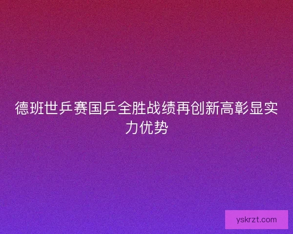 德班世乒赛国乒全胜战绩再创新高彰显实力优势 德班世乒赛国乒全胜战绩再创新高彰显实力优势