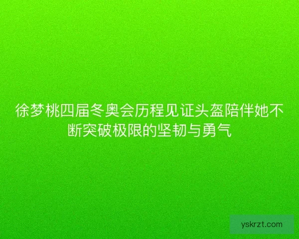 徐梦桃四届冬奥会历程见证头盔陪伴她不断突破极限的坚韧与勇气