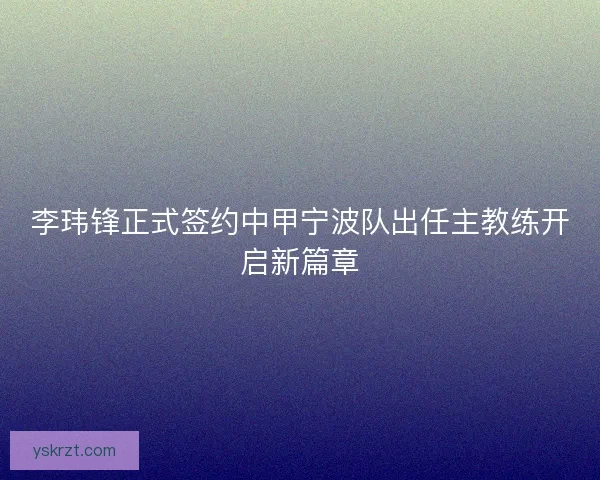李玮锋正式签约中甲宁波队出任主教练开启新篇章