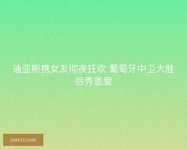 迪亚斯携女友彻夜狂欢 葡萄牙中卫大胜后秀恩爱
