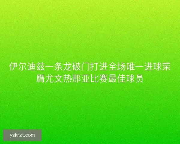 伊尔迪兹一条龙破门打进全场唯一进球荣膺尤文热那亚比赛最佳球员 伊尔迪兹一条龙破门打进全场唯一进球荣膺尤文热那亚比赛最佳球员
