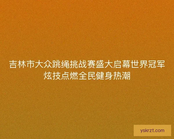 吉林市大众跳绳挑战赛盛大启幕世界冠军炫技点燃全民健身热潮 吉林市大众跳绳挑战赛盛大启幕世界冠军炫技点燃全民健身热潮