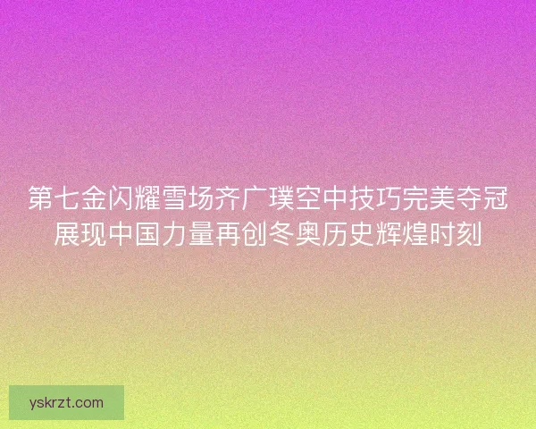 第七金闪耀雪场齐广璞空中技巧完美夺冠展现中国力量再创冬奥历史辉煌时刻 第七金闪耀雪场齐广璞空中技巧完美夺冠展现中国力量再创冬奥历史辉煌时刻