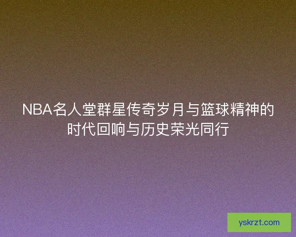 NBA名人堂群星传奇岁月与篮球精神的时代回响与历史荣光同行 NBA名人堂群星传奇岁月与篮球精神的时代回响与历史荣光同行