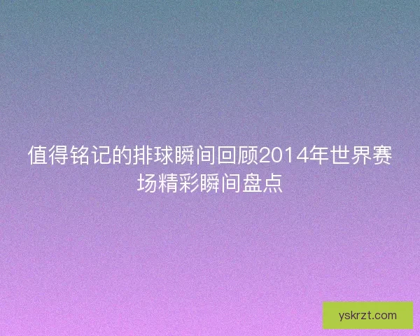 值得铭记的排球瞬间回顾2014年世界赛场精彩瞬间盘点