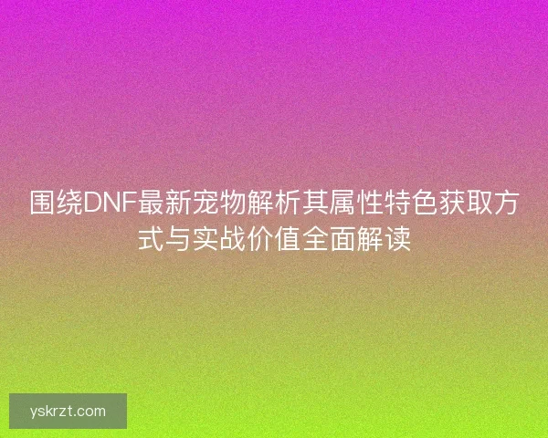 围绕DNF最新宠物解析其属性特色获取方式与实战价值全面解读