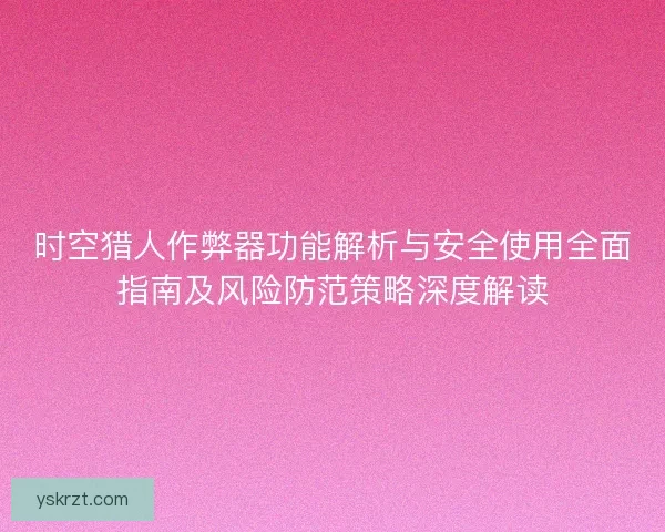 时空猎人作弊器功能解析与安全使用全面指南及风险防范策略深度解读