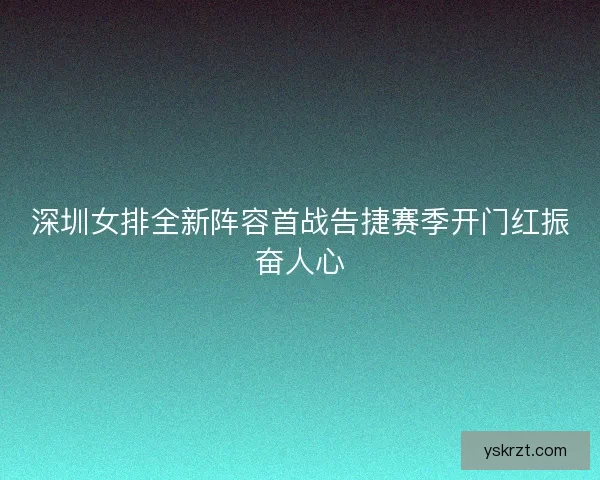 深圳女排全新阵容首战告捷赛季开门红振奋人心
