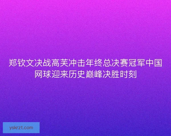 郑钦文决战高芙冲击年终总决赛冠军中国网球迎来历史巅峰决胜时刻