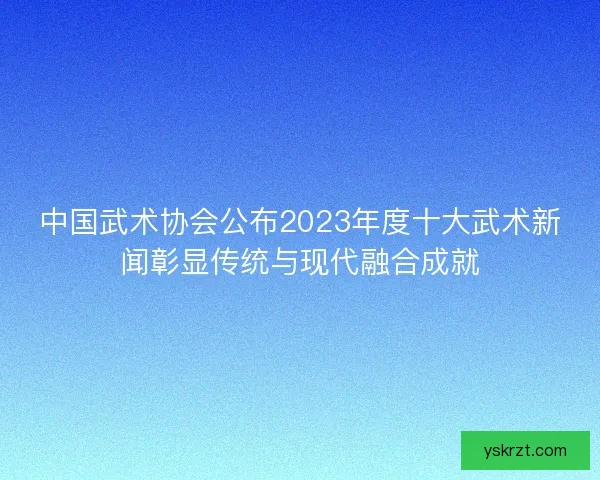 中国武术协会公布2023年度十大武术新闻彰显传统与现代融合成就