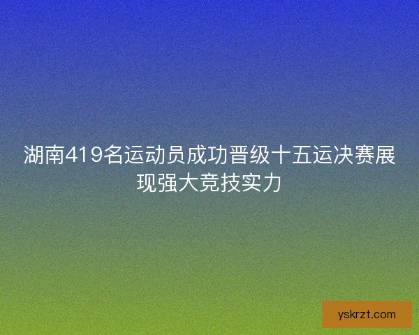 湖南419名运动员成功晋级十五运决赛展现强大竞技实力 湖南419名运动员成功晋级十五运决赛展现强大竞技实力