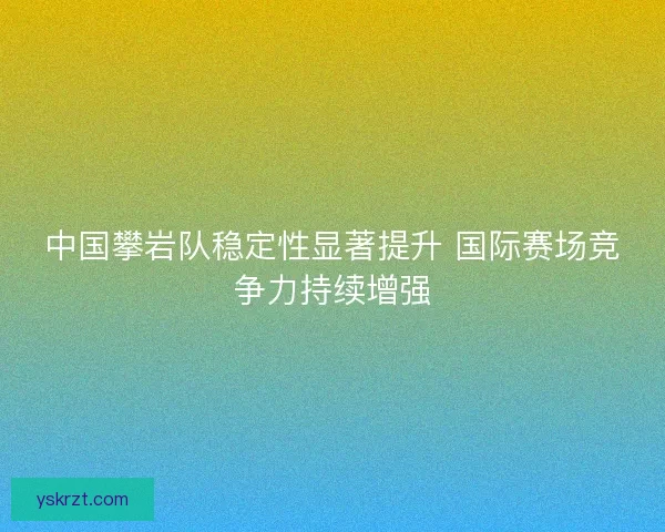 中国攀岩队稳定性显著提升 国际赛场竞争力持续增强 中国攀岩队稳定性显著提升 国际赛场竞争力持续增强
