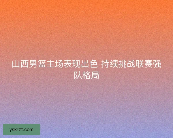 山西男篮主场表现出色 持续挑战联赛强队格局 山西男篮主场表现出色 持续挑战联赛强队格局