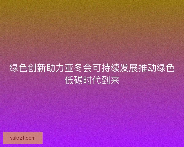 绿色创新助力亚冬会可持续发展推动绿色低碳时代到来