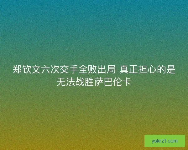 郑钦文六次交手全败出局 真正担心的是无法战胜萨巴伦卡