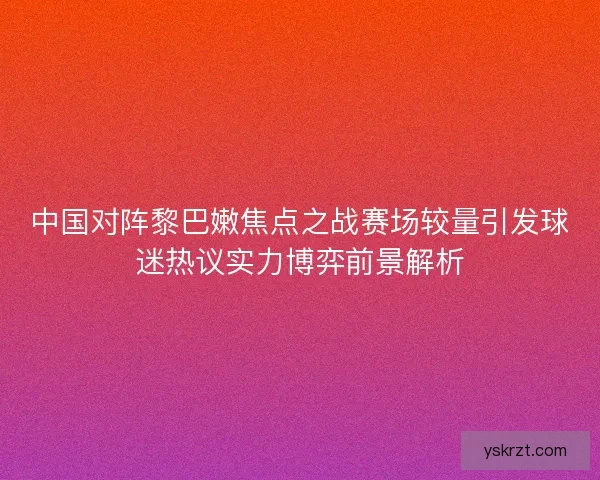 中国对阵黎巴嫩焦点之战赛场较量引发球迷热议实力博弈前景解析