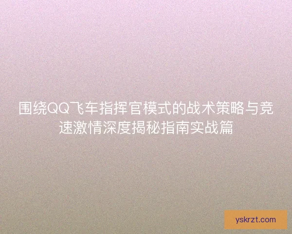 围绕QQ飞车指挥官模式的战术策略与竞速激情深度揭秘指南实战篇