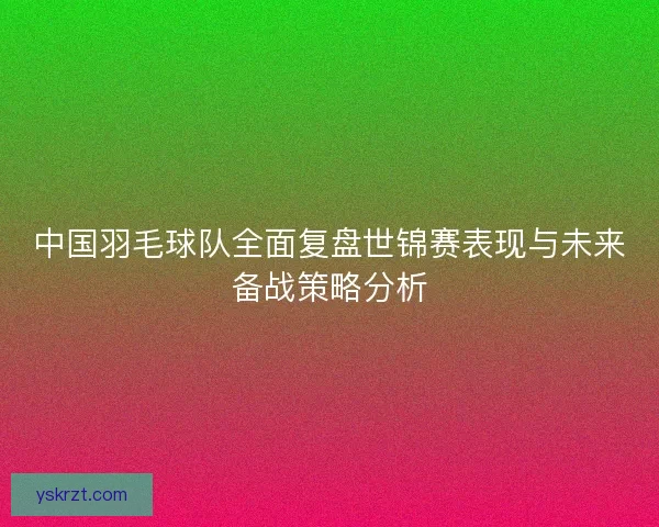 中国羽毛球队全面复盘世锦赛表现与未来备战策略分析