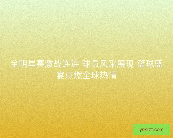 全明星赛激战连连 球员风采展现 篮球盛宴点燃全球热情
