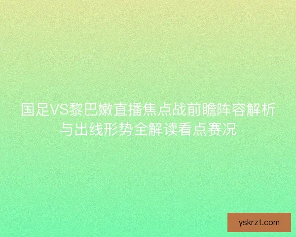 国足VS黎巴嫩直播焦点战前瞻阵容解析与出线形势全解读看点赛况