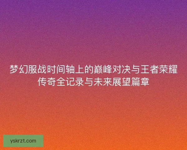 梦幻服战时间轴上的巅峰对决与王者荣耀传奇全记录与未来展望篇章