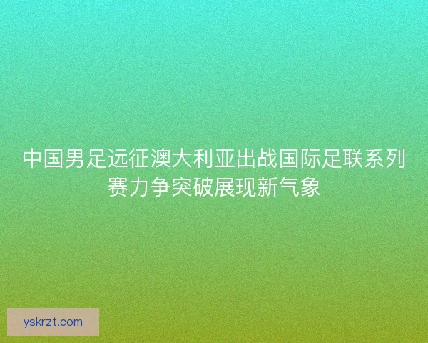 中国男足远征澳大利亚出战国际足联系列赛力争突破展现新气象 中国男足远征澳大利亚出战国际足联系列赛力争突破展现新气象