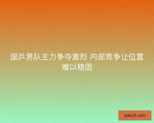 国乒男队主力争夺激烈 内部竞争让位置难以稳固 国乒男队主力争夺激烈 内部竞争让位置难以稳固