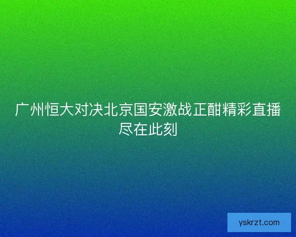 广州恒大对决北京国安激战正酣精彩直播尽在此刻