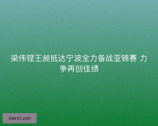 梁伟铿王昶抵达宁波全力备战亚锦赛 力争再创佳绩 梁伟铿王昶抵达宁波全力备战亚锦赛 力争再创佳绩
